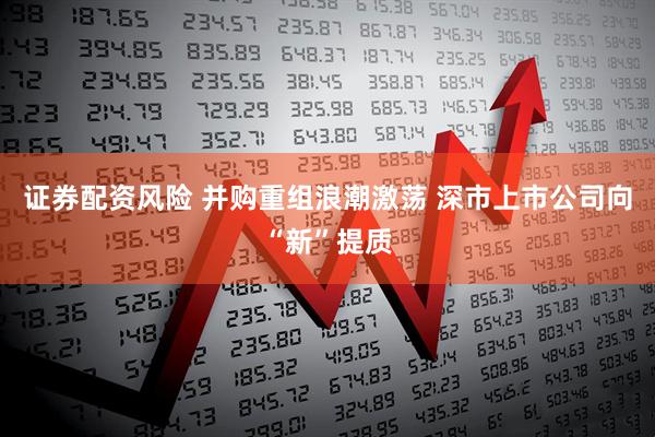 证券配资风险 并购重组浪潮激荡 深市上市公司向“新”提质