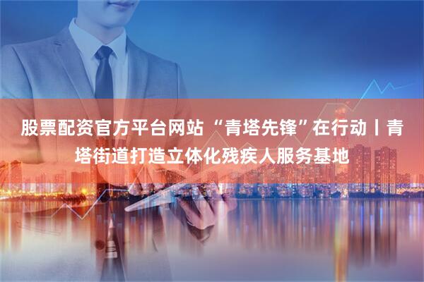 股票配资官方平台网站 “青塔先锋”在行动丨青塔街道打造立体化残疾人服务基地
