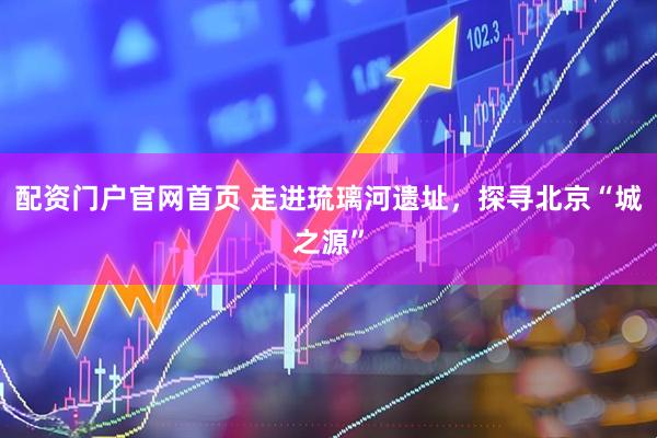 配资门户官网首页 走进琉璃河遗址，探寻北京“城之源”