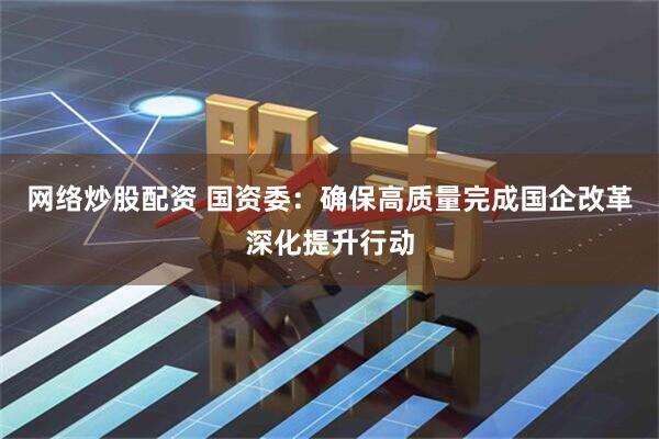 网络炒股配资 国资委：确保高质量完成国企改革深化提升行动