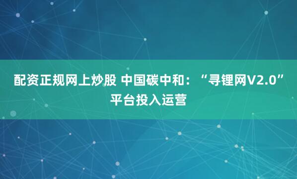 配资正规网上炒股 中国碳中和：“寻锂网V2.0”平台投入运营