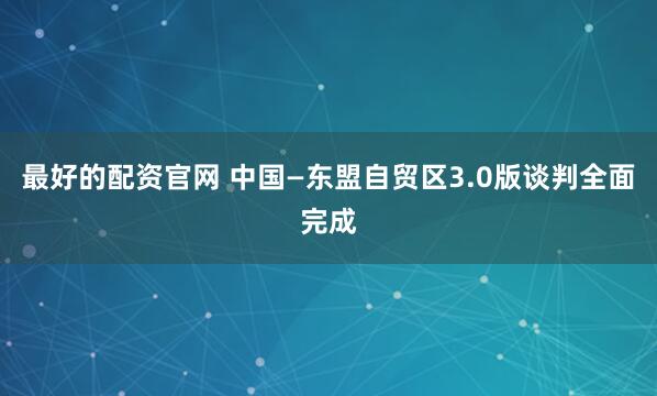 最好的配资官网 中国—东盟自贸区3.0版谈判全面完成