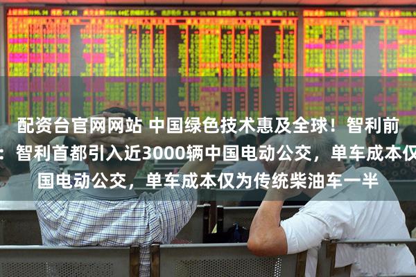 配资台官网网站 中国绿色技术惠及全球！智利前环境部长回应每经：智利首都引入近3000辆中国电动公交，单车成本仅为传统柴油车一半