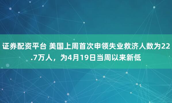 证券配资平台 美国上周首次申领失业救济人数为22.7万人，为4月19日当周以来新低