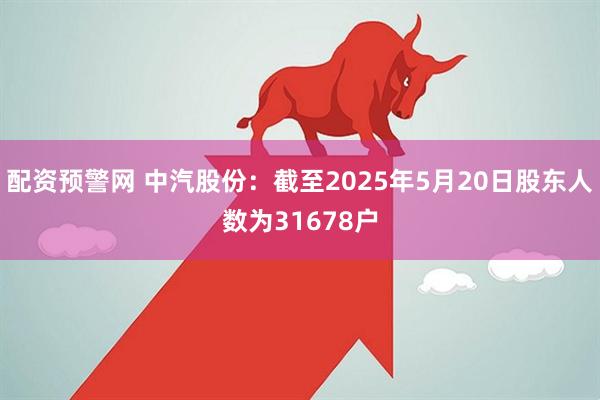 配资预警网 中汽股份：截至2025年5月20日股东人数为31678户