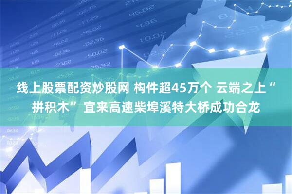线上股票配资炒股网 构件超45万个 云端之上“拼积木” 宜来高速柴埠溪特大桥成功合龙