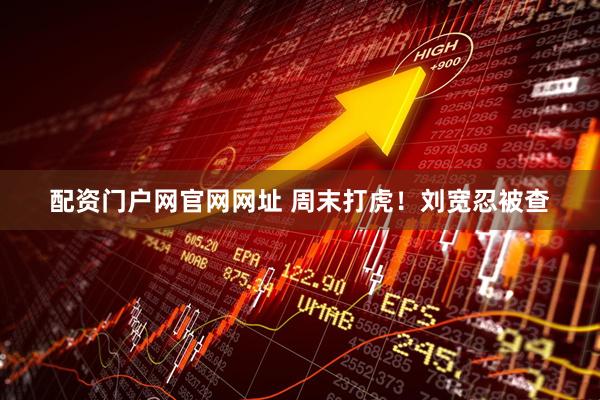 配资门户网官网网址 周末打虎！刘宽忍被查