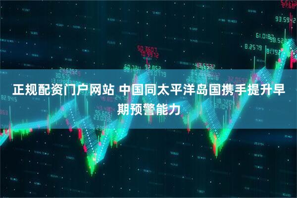 正规配资门户网站 中国同太平洋岛国携手提升早期预警能力