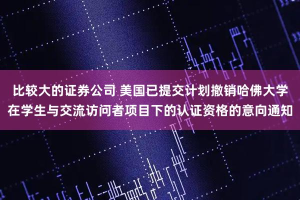 比较大的证券公司 美国已提交计划撤销哈佛大学在学生与交流访问者项目下的认证资格的意向通知