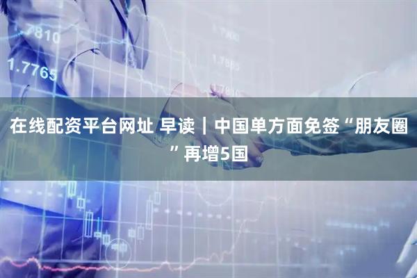 在线配资平台网址 早读｜中国单方面免签“朋友圈”再增5国