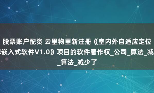 股票账户配资 云里物里新注册《室内外自适应定位卡牌嵌入式软件V1.0》项目的软件著作权_公司_算法_减少了