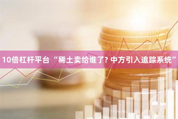 10倍杠杆平台 “稀土卖给谁了? 中方引入追踪系统”
