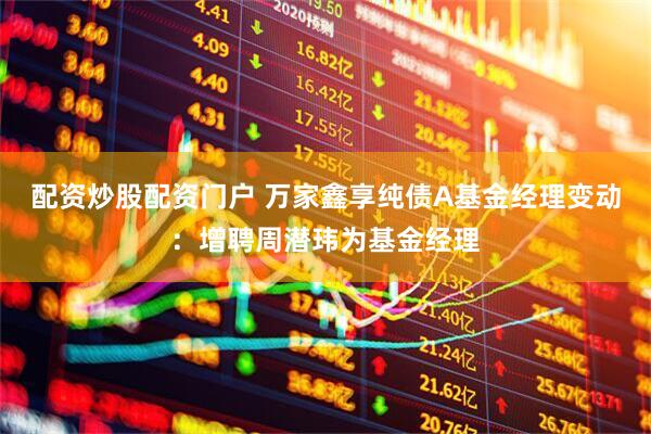 配资炒股配资门户 万家鑫享纯债A基金经理变动：增聘周潜玮为基金经理