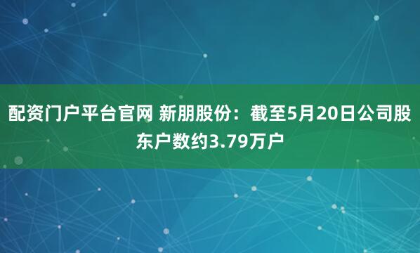 配资门户平台官网 新朋股份：截至5月20日公司股东户数约3.79万户