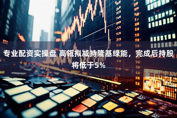 专业配资实操盘 高瓴拟减持隆基绿能，完成后持股将低于5%