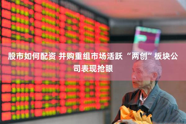 股市如何配资 并购重组市场活跃 “两创”板块公司表现抢眼