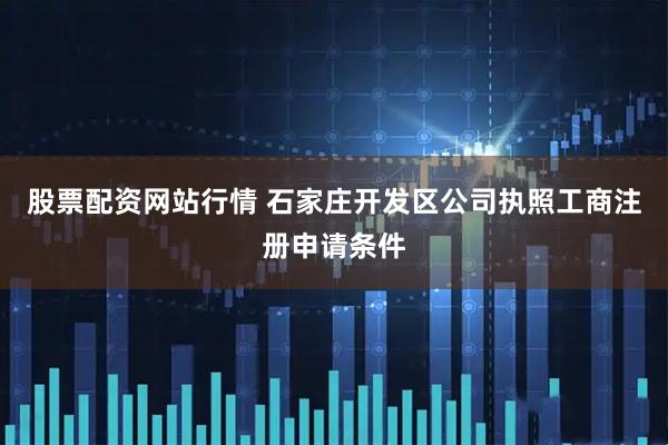 股票配资网站行情 石家庄开发区公司执照工商注册申请条件