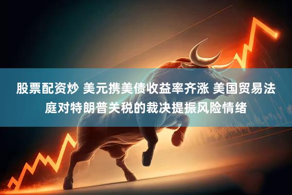 股票配资炒 美元携美债收益率齐涨 美国贸易法庭对特朗普关税的裁决提振风险情绪