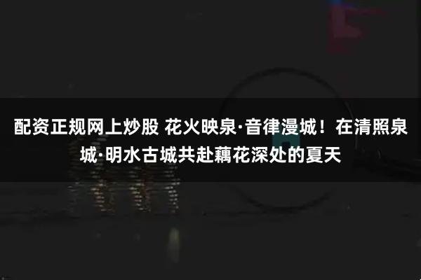 配资正规网上炒股 花火映泉·音律漫城！在清照泉城·明水古城共赴藕花深处的夏天