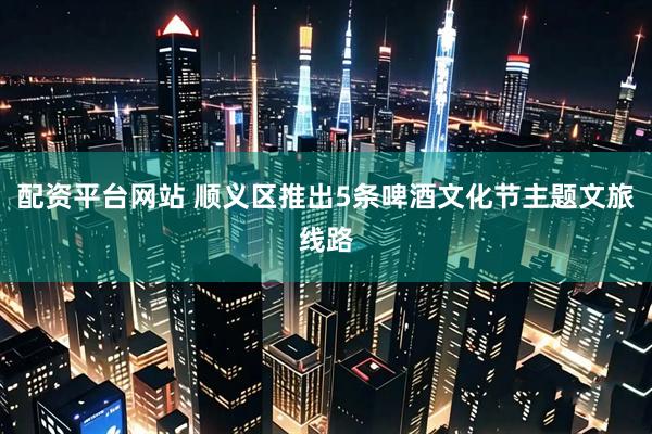 配资平台网站 顺义区推出5条啤酒文化节主题文旅线路