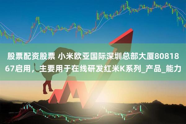 股票配资股票 小米欧亚国际深圳总部大厦8081867启用，主要用于在线研发红米K系列_产品_能力
