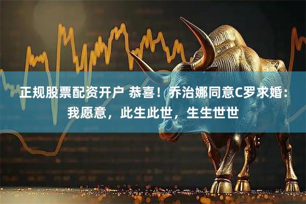 正规股票配资开户 恭喜！乔治娜同意C罗求婚：我愿意，此生此世，生生世世