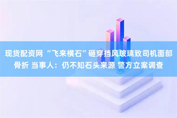 现货配资网 “飞来横石”砸穿挡风玻璃致司机面部骨折 当事人：仍不知石头来源 警方立案调查