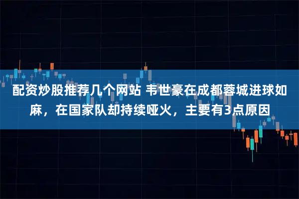 配资炒股推荐几个网站 韦世豪在成都蓉城进球如麻，在国家队却持续哑火，主要有3点原因