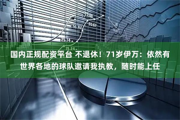 国内正规配资平台 不退休！71岁伊万：依然有世界各地的球队邀请我执教，随时能上任