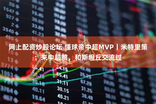 网上配资炒股论坛 懂球帝中超MVP丨米特里策：来中超前，和斯坦丘交流过