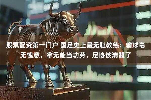 股票配资第一门户 国足史上最无耻教练：输球毫无愧意，拿无能当功劳，足协该清醒了