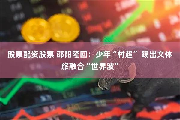 股票配资股票 邵阳隆回：少年“村超” 踢出文体旅融合“世界波”