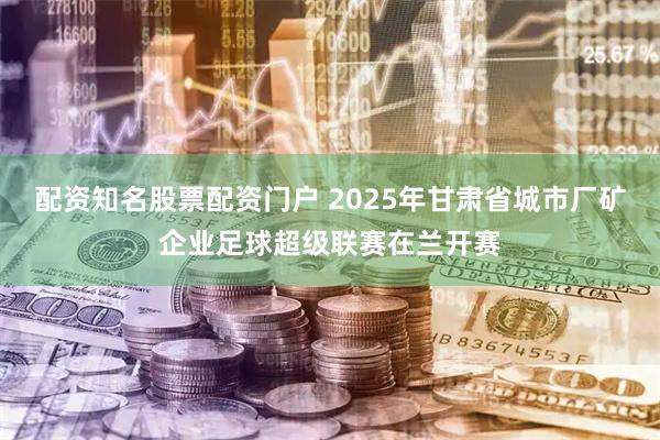 配资知名股票配资门户 2025年甘肃省城市厂矿企业足球超级联赛在兰开赛