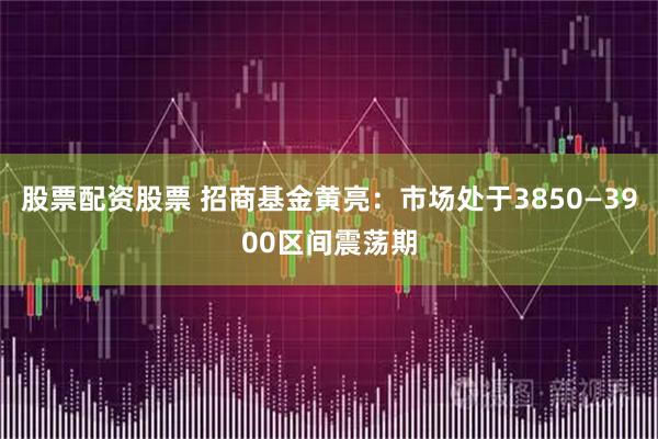 股票配资股票 招商基金黄亮：市场处于3850—3900区间震荡期