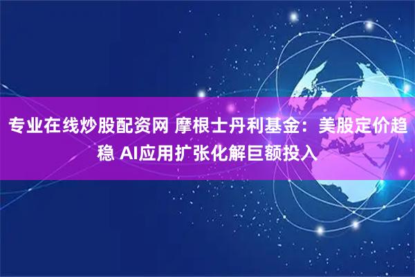 专业在线炒股配资网 摩根士丹利基金：美股定价趋稳 AI应用扩张化解巨额投入